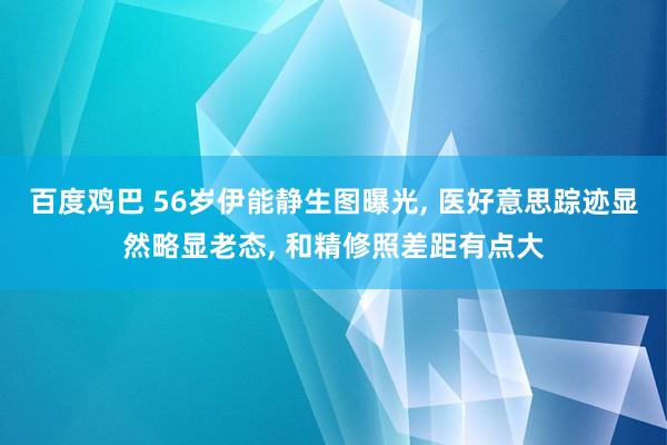 百度鸡巴 56岁伊能静生图曝光， 医好意思踪迹显然略显老态， 和精修照差距有点大