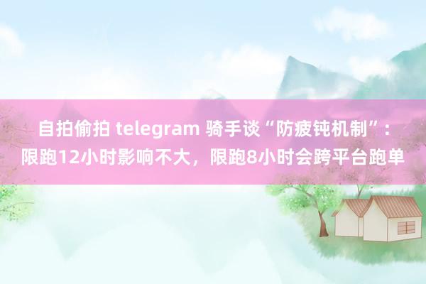 自拍偷拍 telegram 骑手谈“防疲钝机制”：限跑12小时影响不大，限跑8小时会跨平台跑单