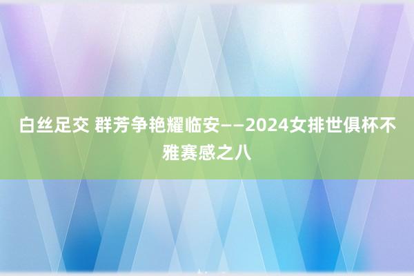 白丝足交 群芳争艳耀临安——2024女排世俱杯不雅赛感之八