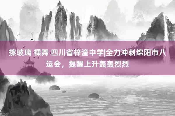 擦玻璃 裸舞 四川省梓潼中学|全力冲刺绵阳市八运会，提醒上升轰轰烈烈