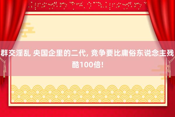 群交淫乱 央国企里的二代， 竞争要比庸俗东说念主残酷100倍!