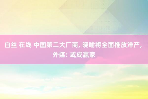 白丝 在线 中国第二大厂商， 晓喻将全面推放洋产， 外媒: 或成赢家