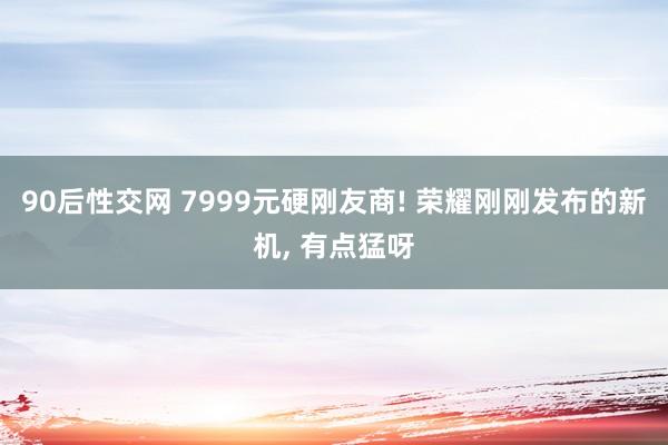 90后性交网 7999元硬刚友商! 荣耀刚刚发布的新机， 有点猛呀