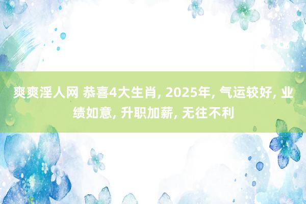 爽爽淫人网 恭喜4大生肖， 2025年， 气运较好， 业绩如意， 升职加薪， 无往不利