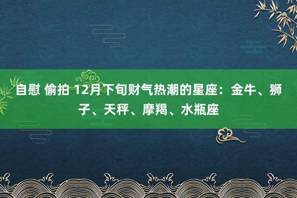 自慰 偷拍 12月下旬财气热潮的星座：金牛、狮子、天秤、摩羯、水瓶座