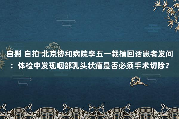 自慰 自拍 北京协和病院李五一栽植回话患者发问：体检中发现咽部乳头状瘤是否必须手术切除？