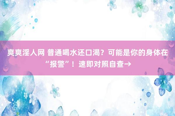 爽爽淫人网 普通喝水还口渴？可能是你的身体在“报警”！速即对照自查→