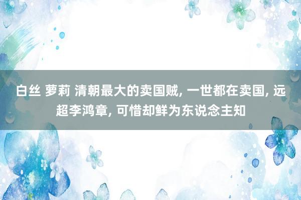 白丝 萝莉 清朝最大的卖国贼， 一世都在卖国， 远超李鸿章， 可惜却鲜为东说念主知