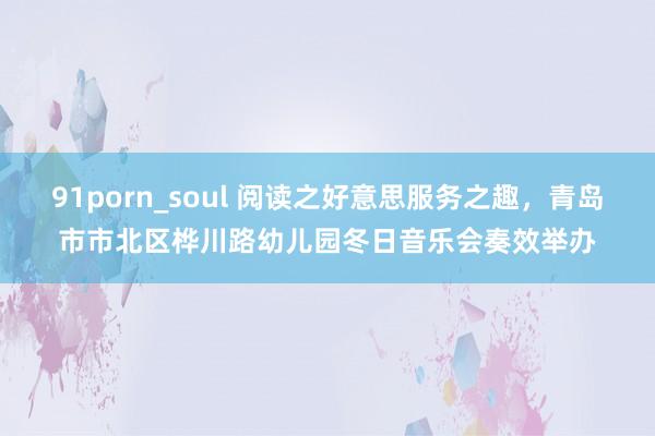 91porn_soul 阅读之好意思服务之趣，青岛市市北区桦川路幼儿园冬日音乐会奏效举办