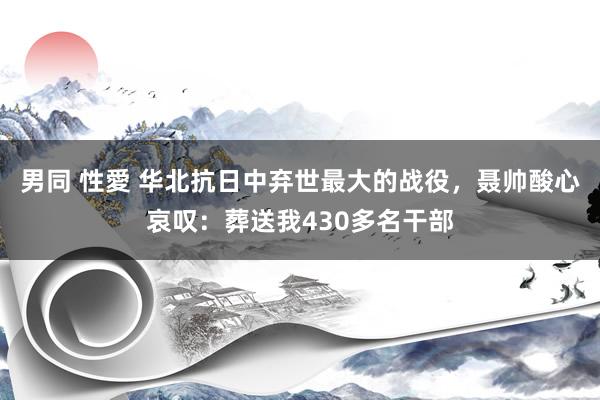 男同 性愛 华北抗日中弃世最大的战役，聂帅酸心哀叹：葬送我430多名干部