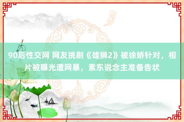 90后性交网 网友挑剔《雄狮2》被徐娇针对，相片被曝光遭网暴，素东说念主准备告状