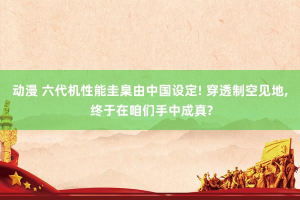 动漫 六代机性能圭臬由中国设定! 穿透制空见地， 终于在咱们手中成真?