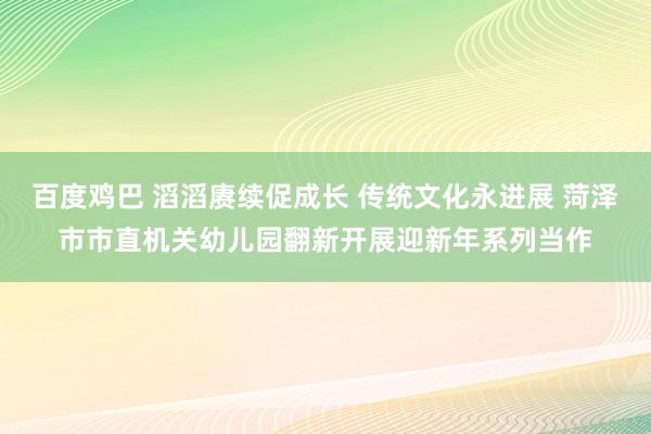 百度鸡巴 滔滔赓续促成长 传统文化永进展 菏泽市市直机关幼儿园翻新开展迎新年系列当作