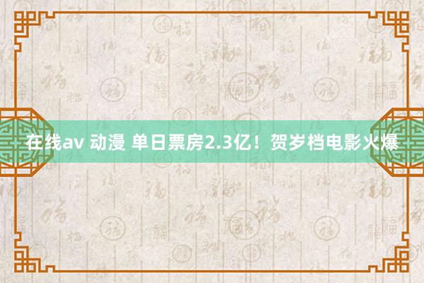 在线av 动漫 单日票房2.3亿！贺岁档电影火爆