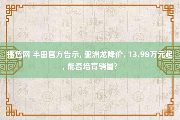 播色网 丰田官方告示， 亚洲龙降价， 13.98万元起， 能否培育销量?