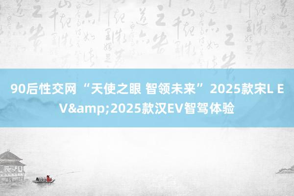 90后性交网 “天使之眼 智领未来” 2025款宋L EV&2025款汉EV智驾体验