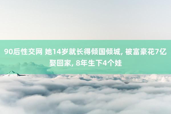 90后性交网 她14岁就长得倾国倾城， 被富豪花7亿娶回家， 8年生下4个娃