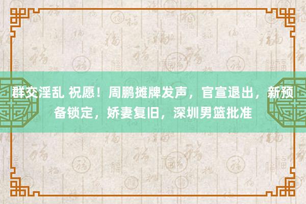 群交淫乱 祝愿！周鹏摊牌发声，官宣退出，新预备锁定，娇妻复旧，深圳男篮批准