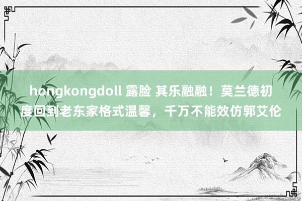 hongkongdoll 露脸 其乐融融！莫兰德初度回到老东家格式温馨，千万不能效仿郭艾伦