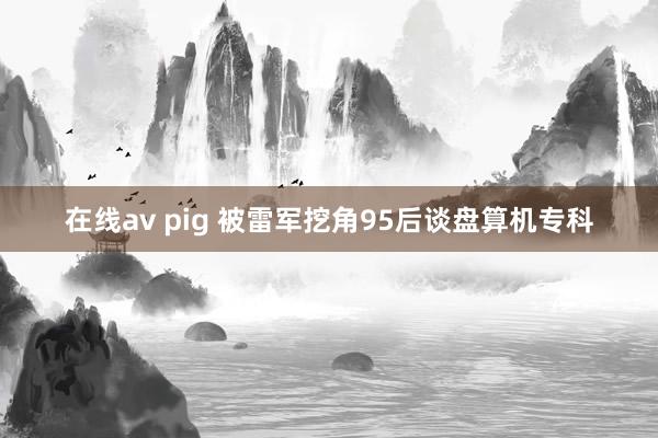 在线av pig 被雷军挖角95后谈盘算机专科