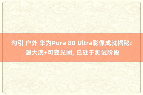 勾引 户外 华为Pura 80 Ultra影像成就揭秘: 超大底+可变光圈， 已处于测试阶段