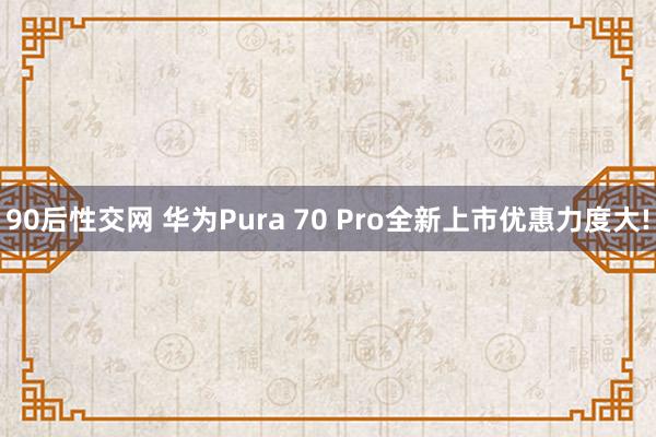 90后性交网 华为Pura 70 Pro全新上市优惠力度大!