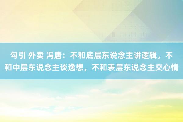 勾引 外卖 冯唐：不和底层东说念主讲逻辑，不和中层东说念主谈逸想，不和表层东说念主交心情