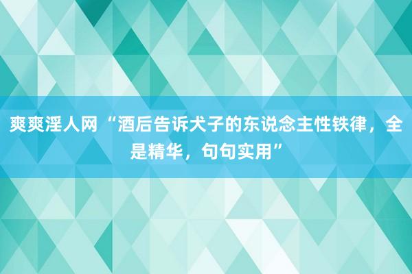 爽爽淫人网 “酒后告诉犬子的东说念主性铁律，全是精华，句句实用”