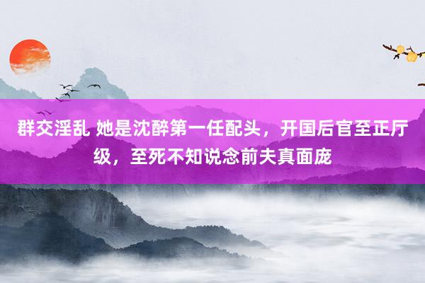 群交淫乱 她是沈醉第一任配头，开国后官至正厅级，至死不知说念前夫真面庞