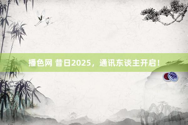 播色网 昔日2025，通讯东谈主开启！