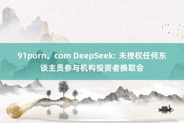 91porn。com DeepSeek: 未授权任何东谈主员参与机构投资者换取会