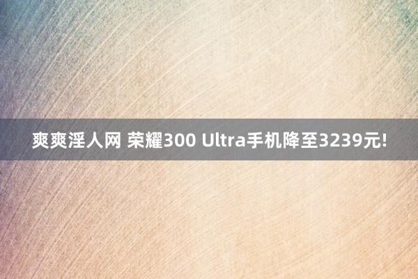 爽爽淫人网 荣耀300 Ultra手机降至3239元!