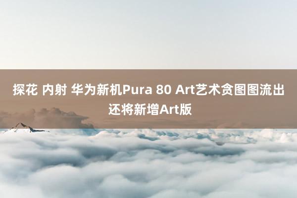 探花 内射 华为新机Pura 80 Art艺术贪图图流出 还将新增Art版