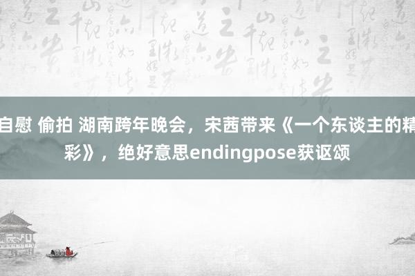 自慰 偷拍 湖南跨年晚会，宋茜带来《一个东谈主的精彩》，绝好意思endingpose获讴颂