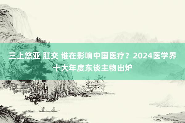 三上悠亚 肛交 谁在影响中国医疗？2024医学界十大年度东谈主物出炉