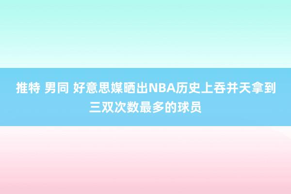 推特 男同 好意思媒晒出NBA历史上吞并天拿到三双次数最多的球员