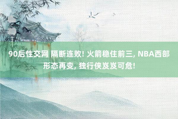 90后性交网 隔断连败! 火箭稳住前三， NBA西部形态再变， 独行侠岌岌可危!