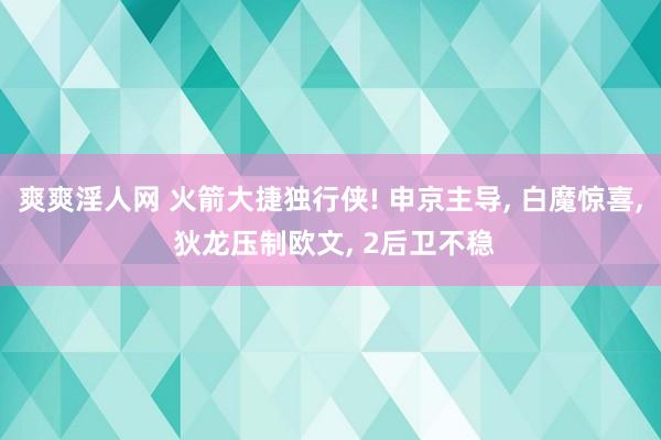 爽爽淫人网 火箭大捷独行侠! 申京主导， 白魔惊喜， 狄龙压制欧文， 2后卫不稳