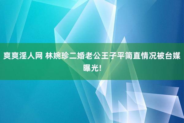 爽爽淫人网 林婉珍二婚老公王子平简直情况被台媒曝光!