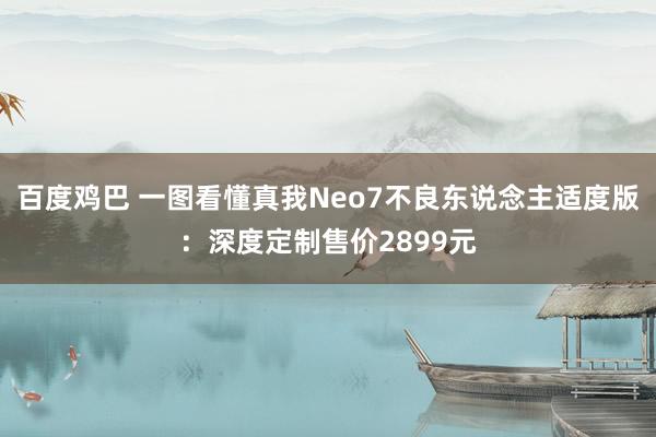 百度鸡巴 一图看懂真我Neo7不良东说念主适度版：深度定制售价2899元