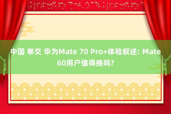 中国 拳交 华为Mate 70 Pro+体验叙述: Mate60用户值得换吗?