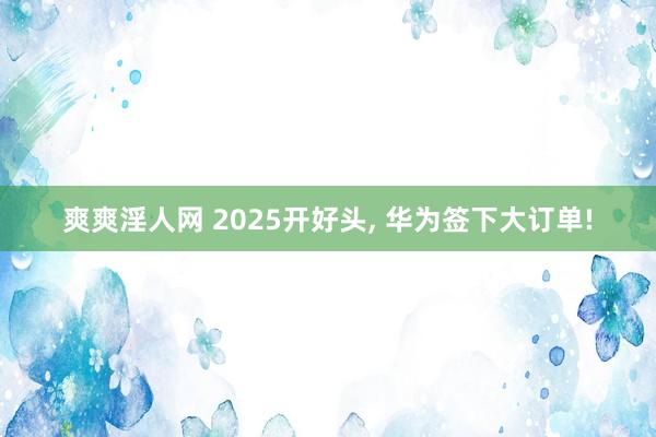 爽爽淫人网 2025开好头， 华为签下大订单!