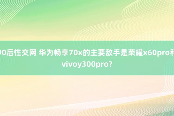 90后性交网 华为畅享70x的主要敌手是荣耀x60pro和vivoy300pro?