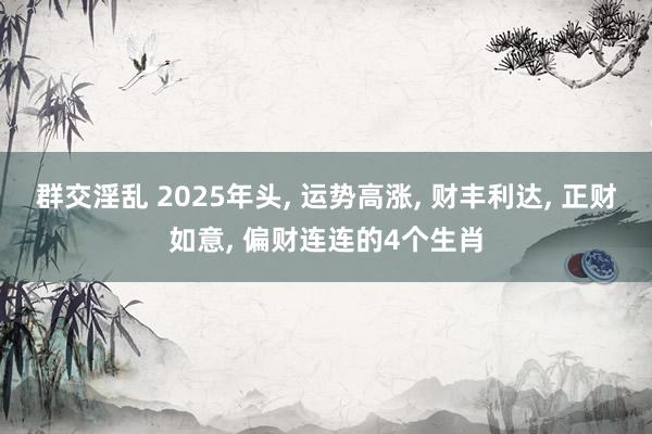 群交淫乱 2025年头， 运势高涨， 财丰利达， 正财如意， 偏财连连的4个生肖