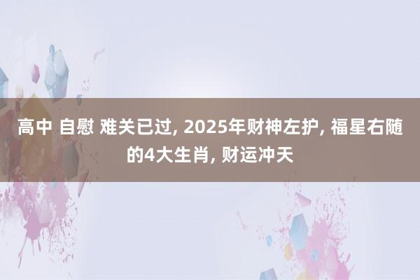 高中 自慰 难关已过， 2025年财神左护， 福星右随的4大生肖， 财运冲天