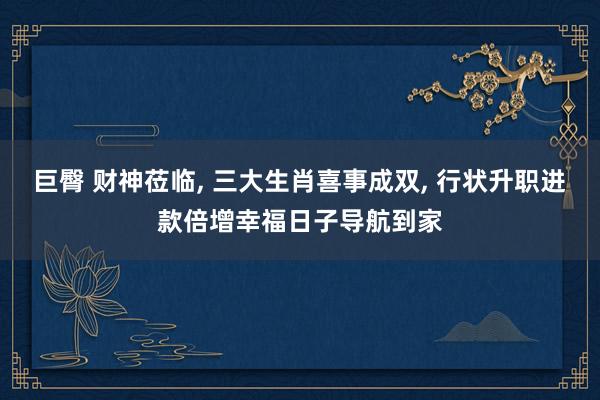 巨臀 财神莅临， 三大生肖喜事成双， 行状升职进款倍增幸福日子导航到家