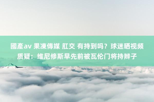 國產av 果凍傳媒 肛交 有持到吗？球迷晒视频质疑：维尼修斯早先前被瓦伦门将持辫子