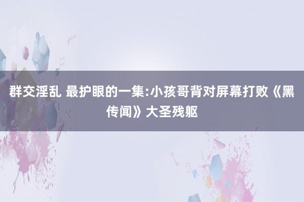 群交淫乱 最护眼的一集:小孩哥背对屏幕打败《黑传闻》大圣残躯