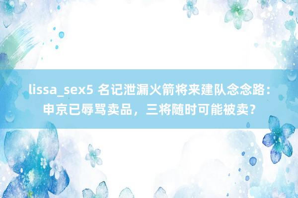 lissa_sex5 名记泄漏火箭将来建队念念路：申京已辱骂卖品，三将随时可能被卖？