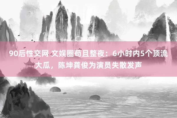 90后性交网 文娱圈苟且整夜：6小时内5个顶流大瓜，陈坤龚俊为演员失散发声